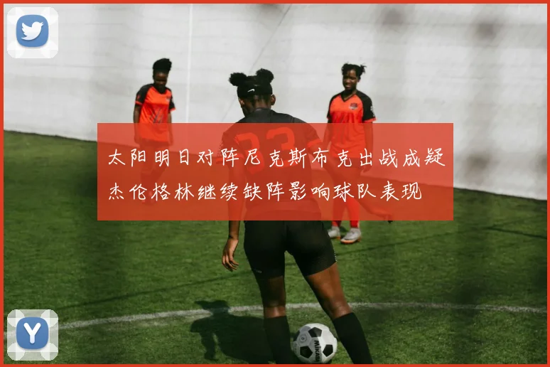 太阳明日对阵尼克斯布克出战成疑杰伦格林继续缺阵影响球队表现