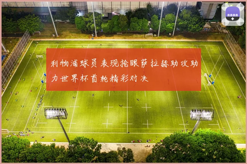 利物浦球员表现抢眼萨拉赫助攻助力世界杯首轮精彩对决