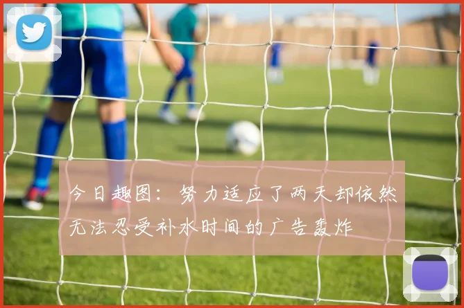 今日趣图：努力适应了两天却依然无法忍受补水时间的广告轰炸