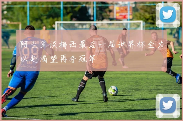 阿圭罗谈梅西最后一届世界杯全力以赴渴望再夺冠军