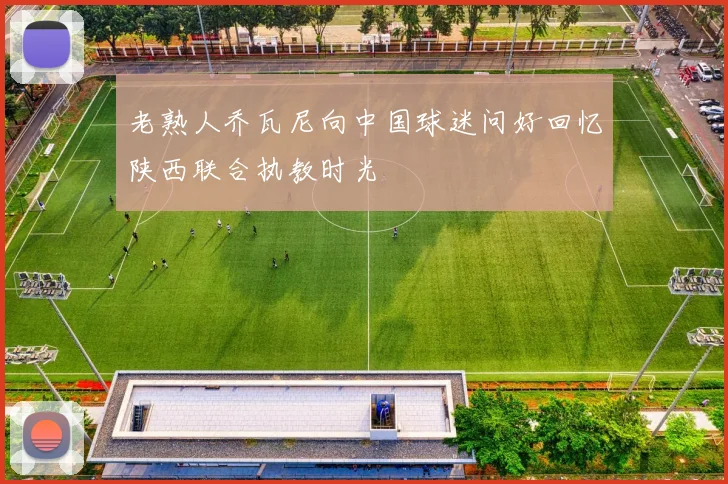 老熟人乔瓦尼向中国球迷问好回忆陕西联合执教时光
