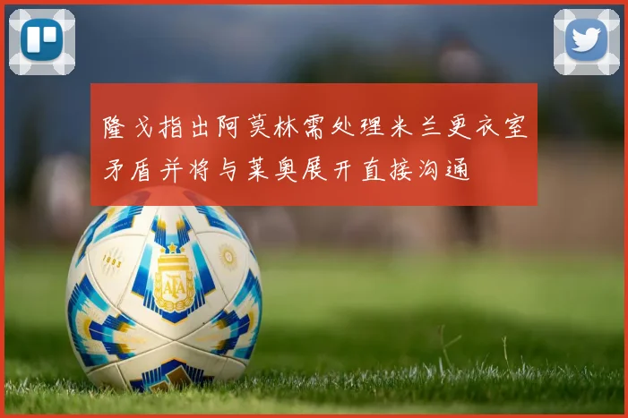 隆戈指出阿莫林需处理米兰更衣室矛盾并将与莱奥展开直接沟通