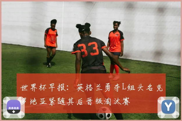 世界杯早报：英格兰勇夺L组头名克罗地亚紧随其后晋级淘汰赛
