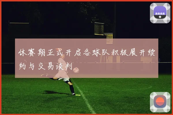 休赛期正式开启各球队积极展开续约与交易谈判