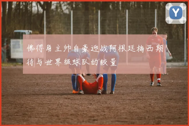 佛得角主帅自豪迎战阿根廷梅西期待与世界级球队的较量