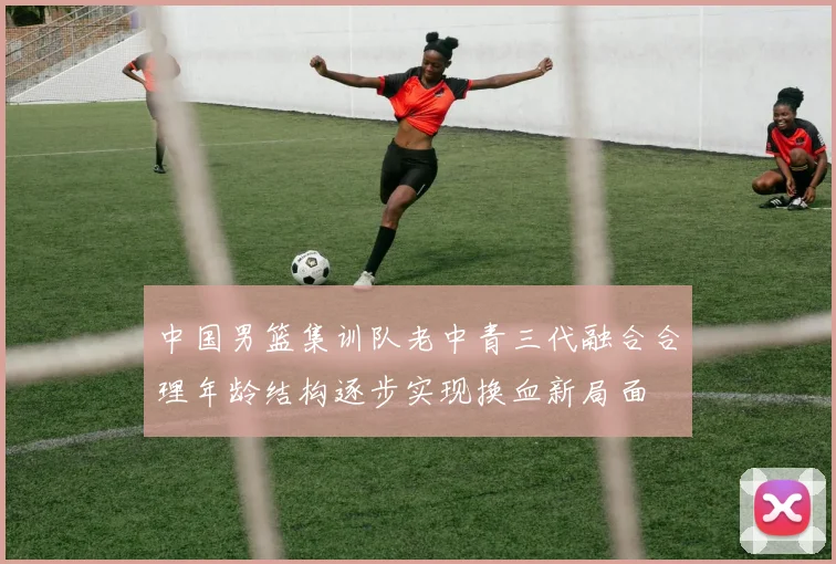 中国男篮集训队老中青三代融合合理年龄结构逐步实现换血新局面