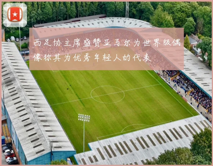西足协主席盛赞亚马尔为世界级偶像称其为优秀年轻人的代表