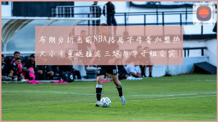 布朗分析当前NBA格局字母哥加盟热火小卡重返猛龙三球与华子组合实力强劲