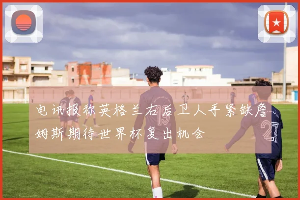 电讯报称英格兰右后卫人手紧缺詹姆斯期待世界杯复出机会