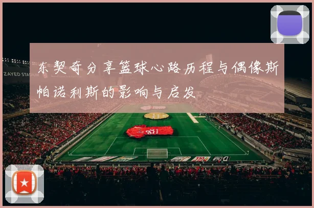 东契奇分享篮球心路历程与偶像斯帕诺利斯的影响与启发