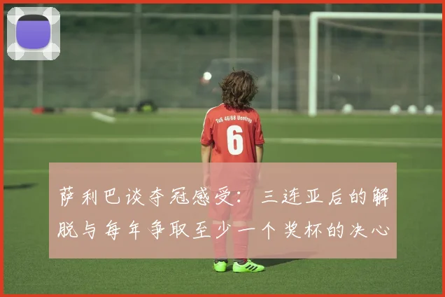 萨利巴谈夺冠感受：三连亚后的解脱与每年争取至少一个奖杯的决心