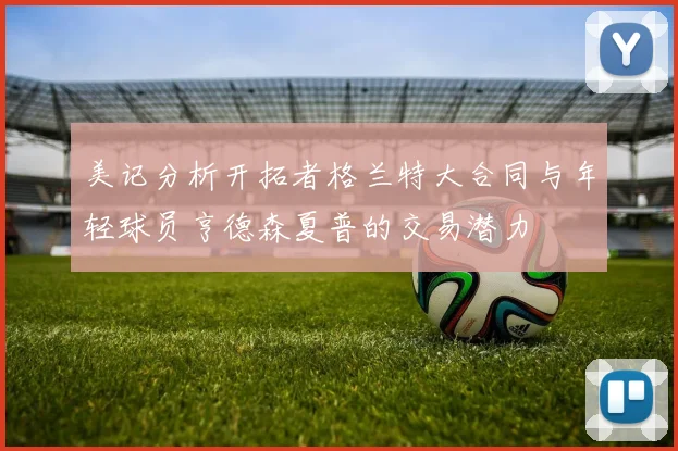 美记分析开拓者格兰特大合同与年轻球员亨德森夏普的交易潜力