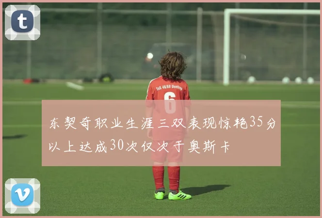 东契奇职业生涯三双表现惊艳35分以上达成30次仅次于奥斯卡